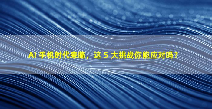 AI 手机时代来临，这 5 大挑战你能应对吗？